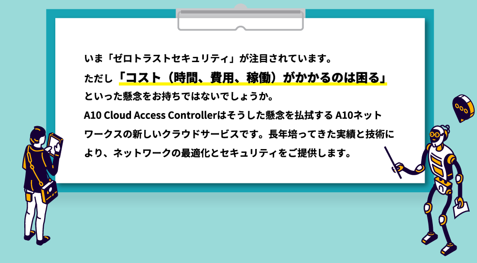 いま「ゼロトラストセキュリティ」が注目されています。ただし「コスト（時間、費用、稼働）がかかるのは困る」といった懸念をお持ちではないでしょうか。A10 Cloud Access Controllerはそうした懸念を払拭するA10ネットワークスの新しいクラウドサービスです。長年培ってきた実績と技術により、ネットワークの最適化とセキュリティをご提供します。